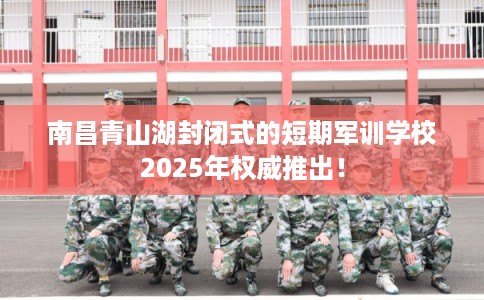 南昌青山湖封闭式的短期军训学校2025年权威推出! 南昌青山湖封闭式的短期军训学校2025年权威推出!