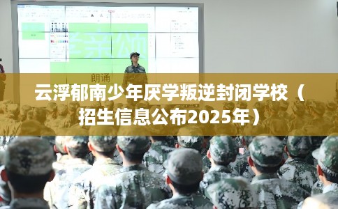 云浮郁南少年厌学叛逆封闭学校（招生信息公布2025年）