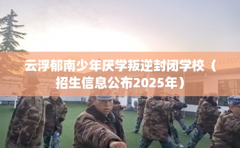云浮郁南少年厌学叛逆封闭学校（招生信息公布2025年）