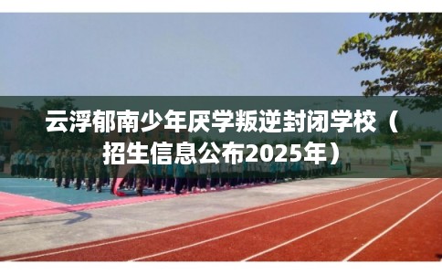 云浮郁南少年厌学叛逆封闭学校（招生信息公布2025年）