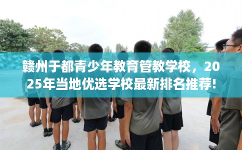 赣州于都青少年教育管教学校,2025年当地优选学校最新排名推荐! 赣州于都青少年教育管教学校,2025年当地优选学校最新排名推荐!