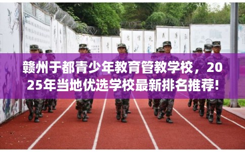 赣州于都青少年教育管教学校，2025年当地优选学校最新排名推荐!