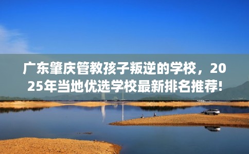 广东肇庆管教孩子叛逆的学校，2025年当地优选学校最新排名推荐!