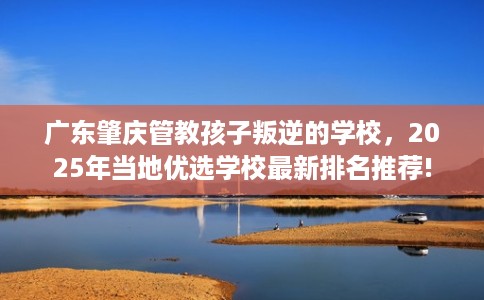 广东肇庆管教孩子叛逆的学校，2025年当地优选学校最新排名推荐!