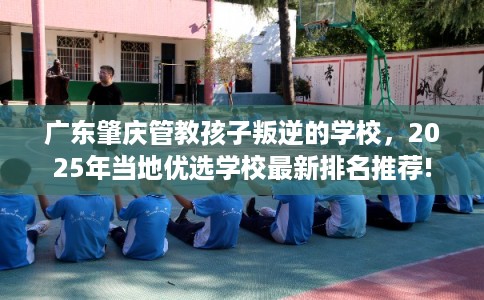 广东肇庆管教孩子叛逆的学校，2025年当地优选学校最新排名推荐!
