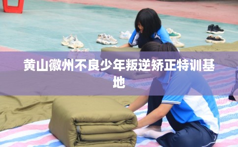 黄山徽州不良少年叛逆矫正特训基地