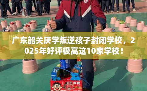 广东韶关厌学叛逆孩子封闭学校，2025年好评极高这10家学校！