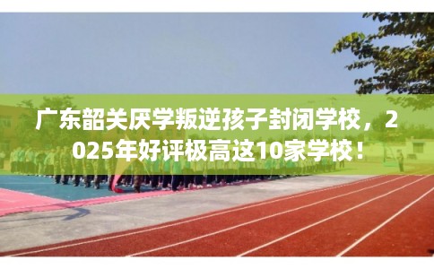 广东韶关厌学叛逆孩子封闭学校，2025年好评极高这10家学校！