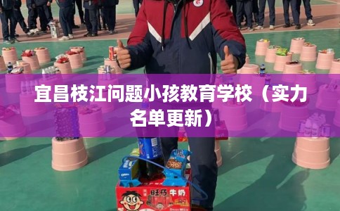 宜昌枝江问题小孩教育学校（实力名单更新）