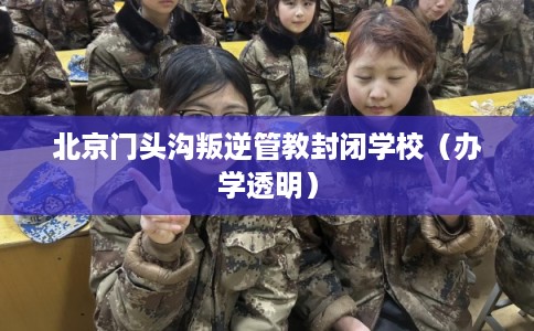 北京门头沟叛逆管教封闭学校（办学透明）