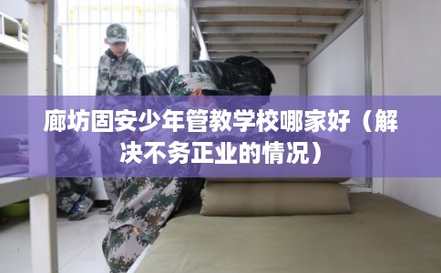 廊坊固安少年管教学校哪家好（解决不务正业的情况）