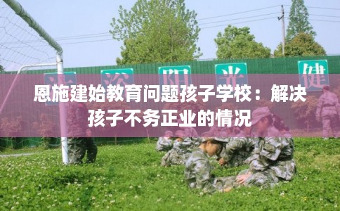 恩施建始教育问题孩子学校:解决孩子不务正业的情况 恩施建始教育问题孩子学校:解决孩子不务正业的情况