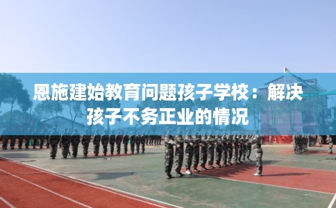 恩施建始教育问题孩子学校：解决孩子不务正业的情况