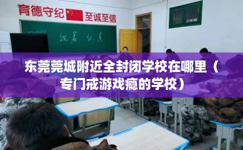 东莞莞城附近全封闭学校在哪里（专门戒游戏瘾的学校）