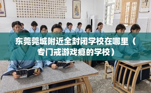 东莞莞城附近全封闭学校在哪里（专门戒游戏瘾的学校）