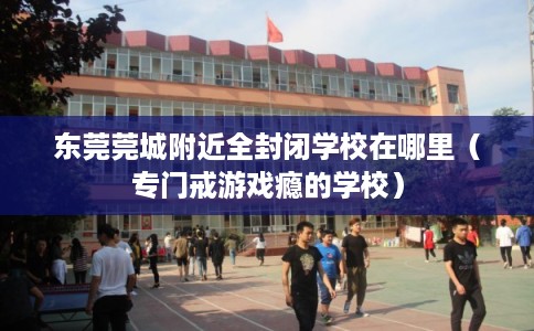 东莞莞城附近全封闭学校在哪里（专门戒游戏瘾的学校）