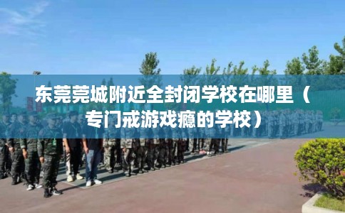 东莞莞城附近全封闭学校在哪里（专门戒游戏瘾的学校）