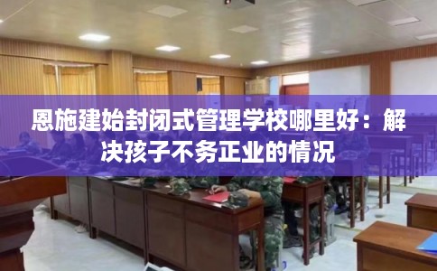 恩施建始封闭式管理学校哪里好:解决孩子不务正业的情况 恩施建始封闭式管理学校哪里好:解决孩子不务正业的情况