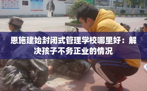 恩施建始封闭式管理学校哪里好：解决孩子不务正业的情况