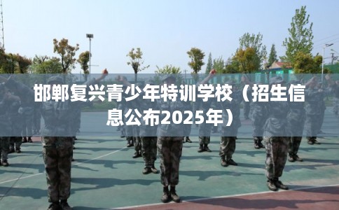 邯郸复兴青少年特训学校（招生信息公布2025年）