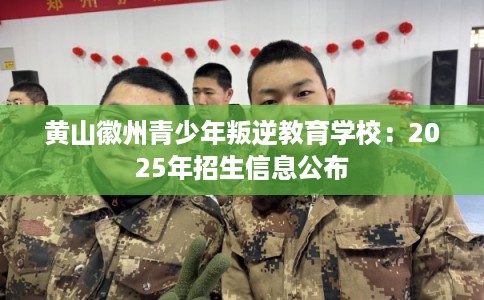 黄山徽州青少年叛逆教育学校：2025年招生信息公布