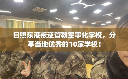 日照东港叛逆管教军事化学校，分享当地优秀的10家学校！