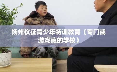 扬州仪征青少年特训教育（专门戒游戏瘾的学校）