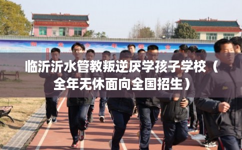 临沂沂水管教叛逆厌学孩子学校（全年无休面向全国招生）