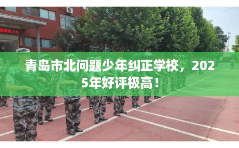 青岛市北问题少年纠正学校，2025年好评极高！