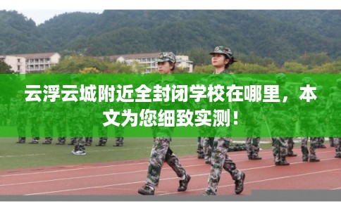 云浮云城附近全封闭学校在哪里，本文为您细致实测！