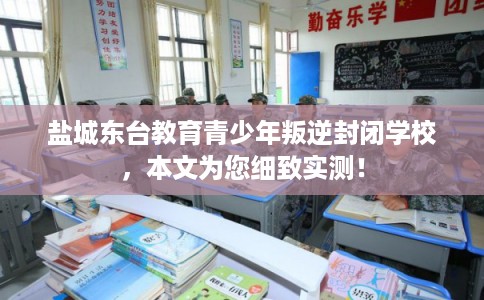 盐城东台教育青少年叛逆封闭学校，本文为您细致实测！