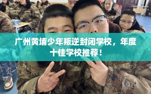 广州黄埔少年叛逆封闭学校，年度十佳学校推荐！