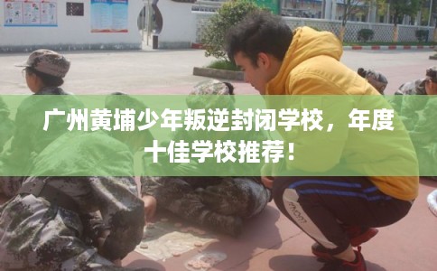 广州黄埔少年叛逆封闭学校，年度十佳学校推荐！
