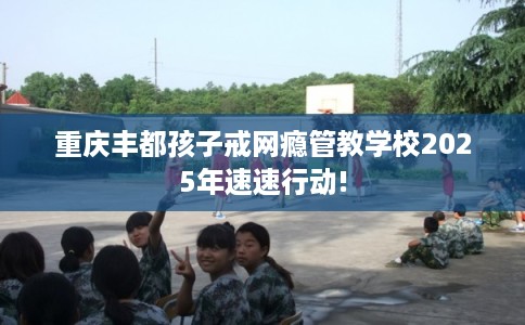 重庆丰都孩子戒网瘾管教学校2025年速速行动! 重庆丰都孩子戒网瘾管教学校2025年速速行动!