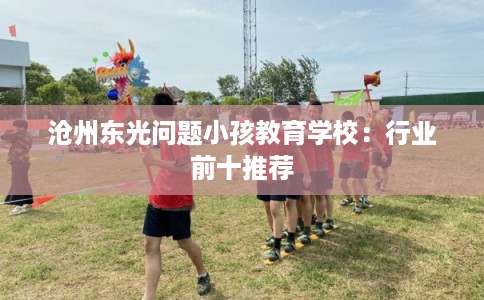 沧州东光问题小孩教育学校:行业前十推荐 沧州东光问题小孩教育学校:行业前十推荐