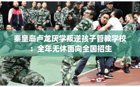 秦皇岛卢龙厌学叛逆孩子管教学校：全年无休面向全国招生