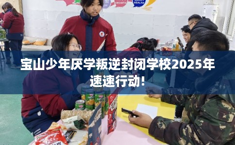 宝山少年厌学叛逆封闭学校2025年速速行动!