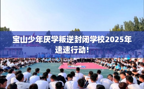 宝山少年厌学叛逆封闭学校2025年速速行动!