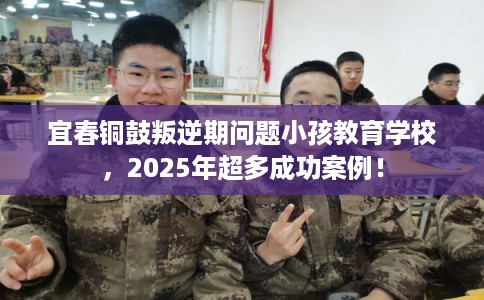 宜春铜鼓叛逆期问题小孩教育学校，2025年超多成功案例！