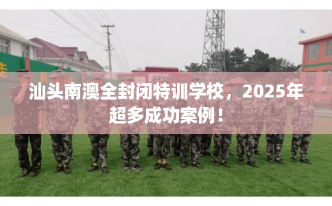 汕头南澳全封闭特训学校，2025年超多成功案例！