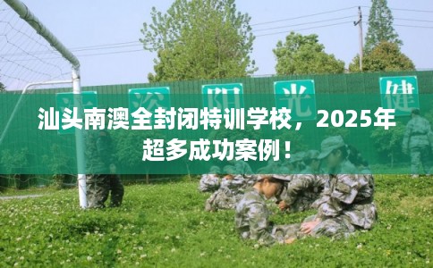 汕头南澳全封闭特训学校，2025年超多成功案例！