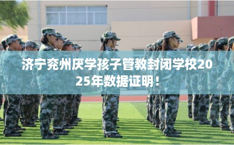 济宁兖州厌学孩子管教封闭学校2025年数据证明！