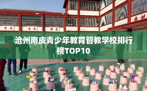 沧州南皮青少年教育管教学校排行榜TOP10
