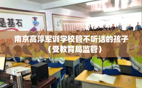 南京高淳军训学校管不听话的孩子(受教育局监管) 南京高淳军训学校管不听话的孩子(受教育局监管)