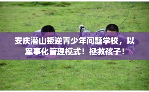 安庆潜山叛逆青少年问题学校，以军事化管理模式！拯救孩子！