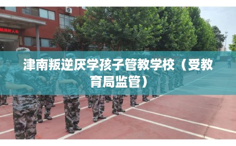 津南叛逆厌学孩子管教学校(受教育局监管) 津南叛逆厌学孩子管教学校(受教育局监管)