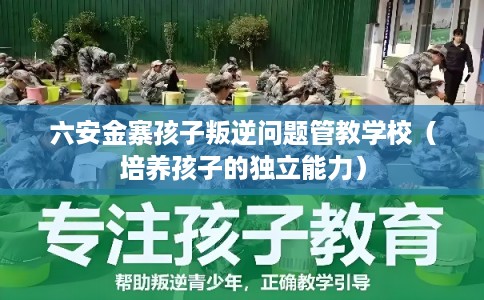 六安金寨孩子叛逆问题管教学校（培养孩子的独立能力）