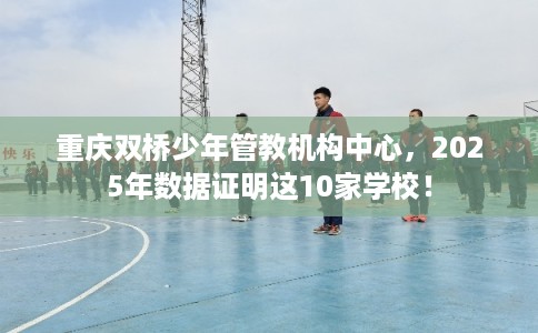重庆双桥少年管教机构中心,2025年数据证明这10家学校! 重庆双桥少年管教机构中心,2025年数据证明这10家学校!
