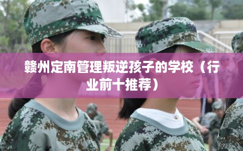 赣州定南管理叛逆孩子的学校（行业前十推荐）