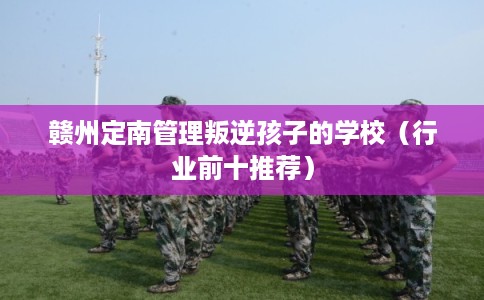 赣州定南管理叛逆孩子的学校（行业前十推荐）